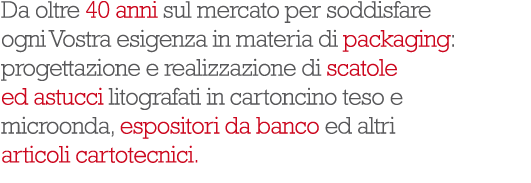 Da oltre 40 anni sul mercato per soddisfare ogni Vostra esigenza in materia di packaging: progettazione e realizzazione di scatole ed astucci litografati in cartoncino teso e microonda, espositori da banco ed altri articoli cartotecnici.